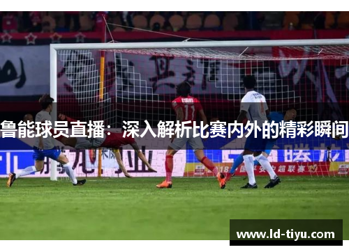 鲁能球员直播：深入解析比赛内外的精彩瞬间